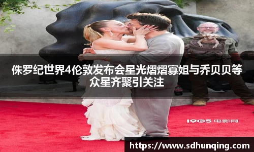 非凡娱乐侏罗纪世界4伦敦发布会星光熠熠寡姐与乔贝贝等众星齐聚引关注