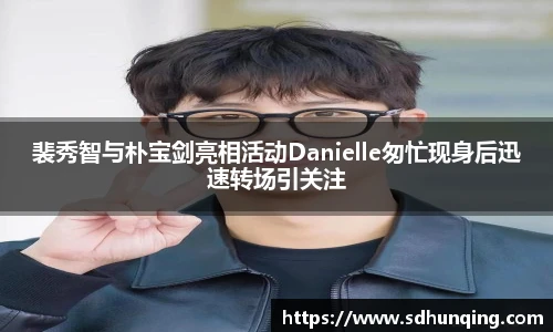 裴秀智与朴宝剑亮相活动Danielle匆忙现身后迅速转场引关注